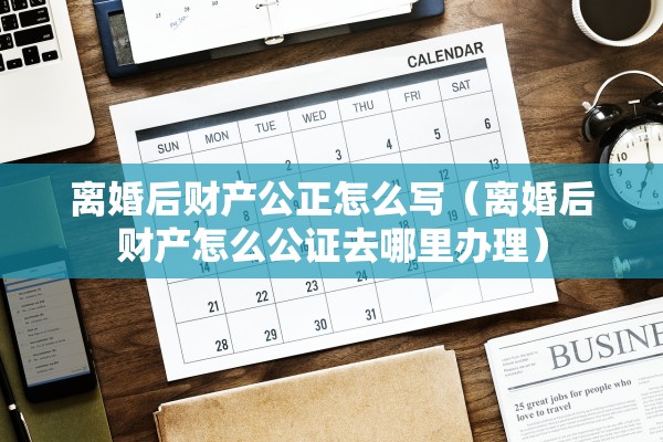 离婚后财产公正怎么写（离婚后财产怎么公证去哪里办理）