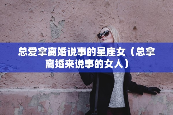 总爱拿离婚说事的星座女（总拿离婚来说事的女人）