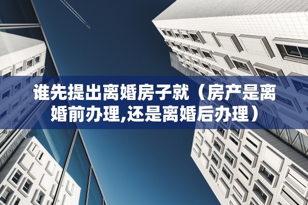 谁先提出离婚房子就（房产是离婚前办理,还是离婚后办理）