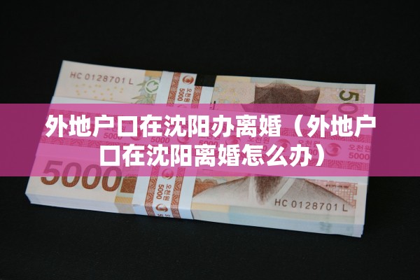 外地户口在沈阳办离婚(外地户口在沈阳离婚怎么办) 外地户口在沈阳办离婚(外地户口在沈阳离婚怎么办)