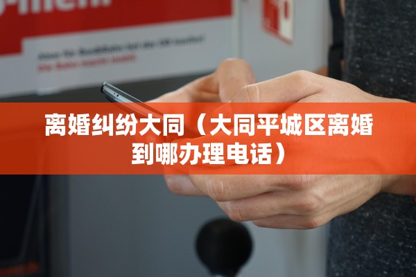 离婚纠纷大同（大同平城区离婚到哪办理电话）