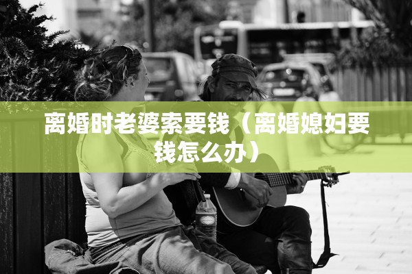 离婚时老婆索要钱（离婚媳妇要钱怎么办）