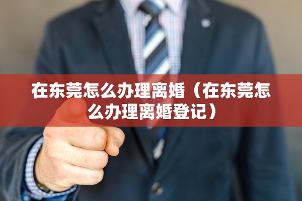 在东莞怎么办理离婚（在东莞怎么办理离婚登记）