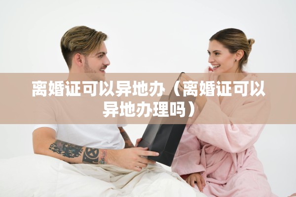 离婚证可以异地办(离婚证可以异地办理吗) 离婚证可以异地办(离婚证可以异地办理吗)