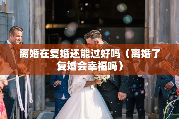离婚在复婚还能过好吗（离婚了复婚会幸福吗）