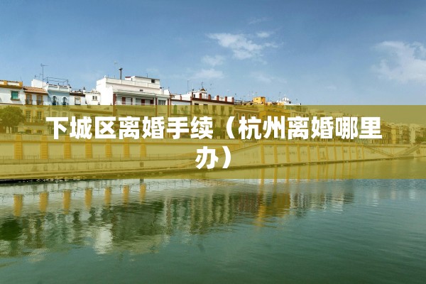 下城区离婚手续(杭州离婚哪里办) 下城区离婚手续(杭州离婚哪里办)