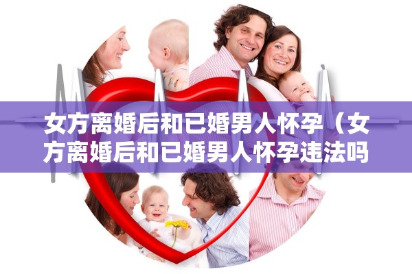 女方离婚后和已婚男人怀孕（女方离婚后和已婚男人怀孕违法吗）
