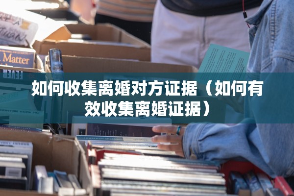 如何收集离婚对方证据(如何有效收集离婚证据) 如何收集离婚对方证据(如何有效收集离婚证据)