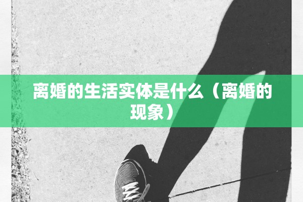 离婚的生活实体是什么(离婚的现象) 离婚的生活实体是什么(离婚的现象)