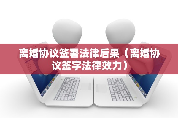 离婚协议签署法律后果(离婚协议签字法律效力) 离婚协议签署法律后果(离婚协议签字法律效力)