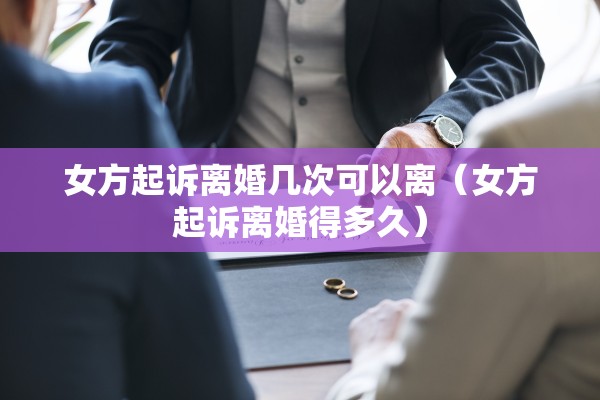 女方起诉离婚几次可以离（女方起诉离婚得多久）
