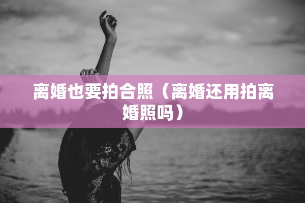 离婚也要拍合照（离婚还用拍离婚照吗）