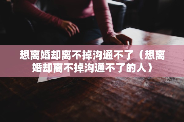 想离婚却离不掉沟通不了（想离婚却离不掉沟通不了的人）