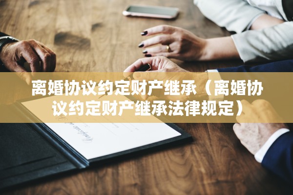 离婚协议约定财产继承（离婚协议约定财产继承法律规定）