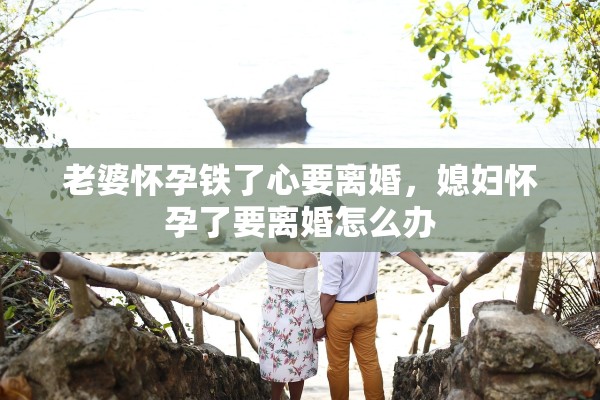 老婆怀孕铁了心要离婚，媳妇怀孕了要离婚怎么办