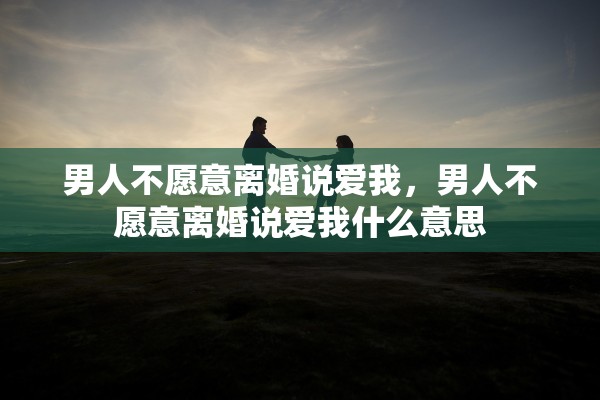 男人不愿意离婚说爱我，男人不愿意离婚说爱我什么意思
