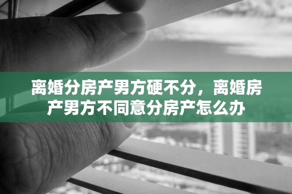 离婚分房产男方硬不分，离婚房产男方不同意分房产怎么办