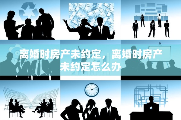离婚时房产未约定，离婚时房产未约定怎么办