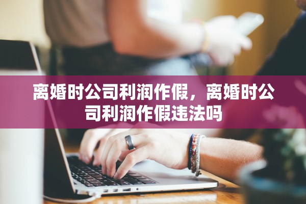 离婚时公司利润作假，离婚时公司利润作假违法吗