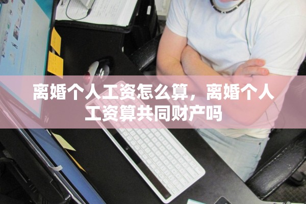 离婚个人工资怎么算，离婚个人工资算共同财产吗