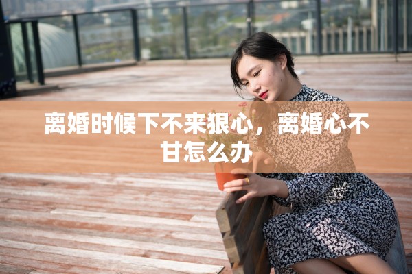 离婚时候下不来狠心，离婚心不甘怎么办