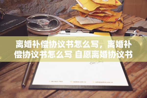离婚补偿协议书怎么写，离婚补偿协议书怎么写 自愿离婚协议书