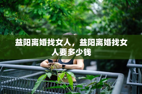 益阳离婚找女人，益阳离婚找女人要多少钱