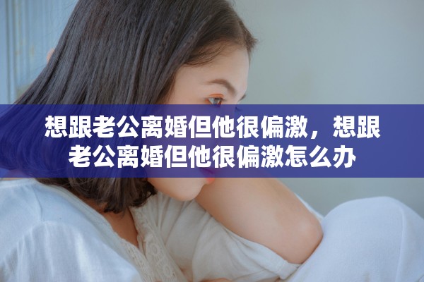 想跟老公离婚但他很偏激，想跟老公离婚但他很偏激怎么办
