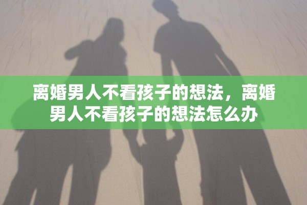 离婚男人不看孩子的想法，离婚男人不看孩子的想法怎么办