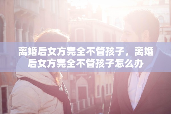 离婚后女方完全不管孩子，离婚后女方完全不管孩子怎么办