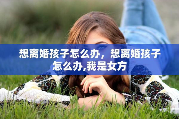 想离婚孩子怎么办，想离婚孩子怎么办,我是女方