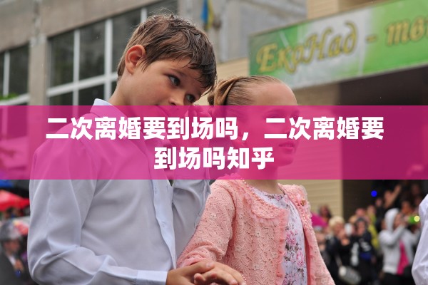 二次离婚要到场吗，二次离婚要到场吗知乎