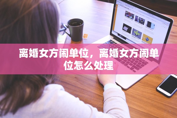 离婚女方闹单位，离婚女方闹单位怎么处理