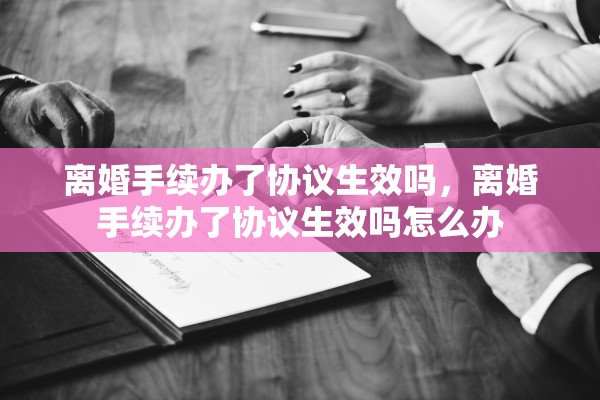 离婚手续办了协议生效吗，离婚手续办了协议生效吗怎么办