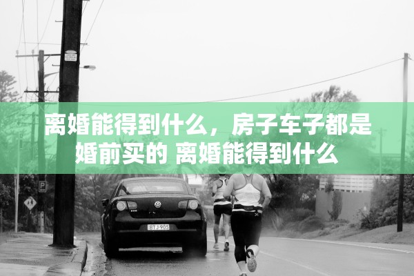 离婚能得到什么，房子车子都是婚前买的 离婚能得到什么