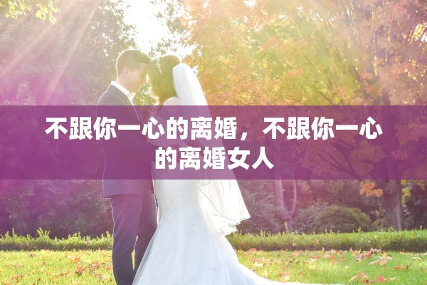 不跟你一心的离婚，不跟你一心的离婚女人