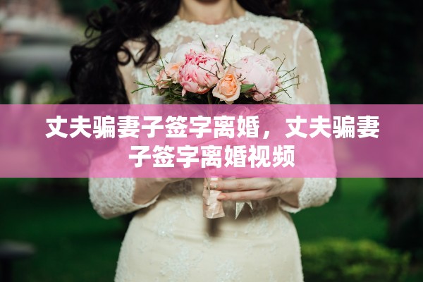 丈夫骗妻子签字离婚，丈夫骗妻子签字离婚视频