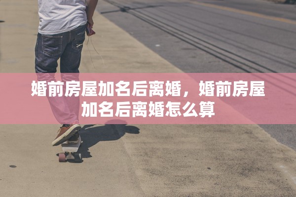 婚前房屋加名后离婚，婚前房屋加名后离婚怎么算