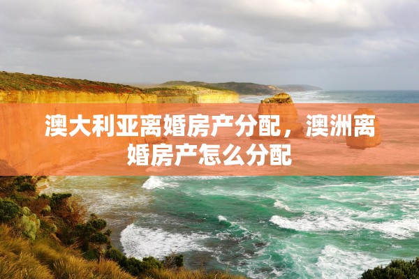 澳大利亚离婚房产分配，澳洲离婚房产怎么分配
