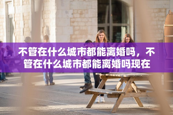 不管在什么城市都能离婚吗，不管在什么城市都能离婚吗现在