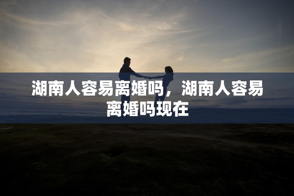 湖南人容易离婚吗，湖南人容易离婚吗现在