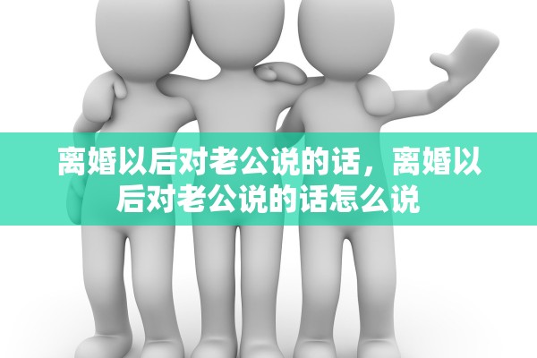 离婚以后对老公说的话，离婚以后对老公说的话怎么说