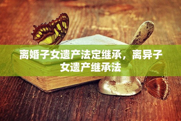 离婚子女遗产法定继承，离异子女遗产继承法