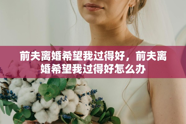 前夫离婚希望我过得好，前夫离婚希望我过得好怎么办