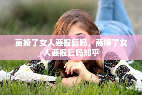离婚了女人要报复吗，离婚了女人要报复吗知乎