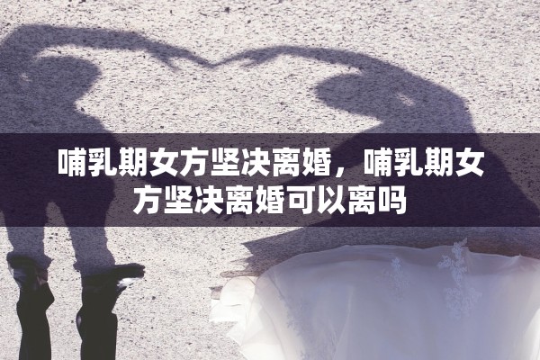 哺乳期女方坚决离婚，哺乳期女方坚决离婚可以离吗