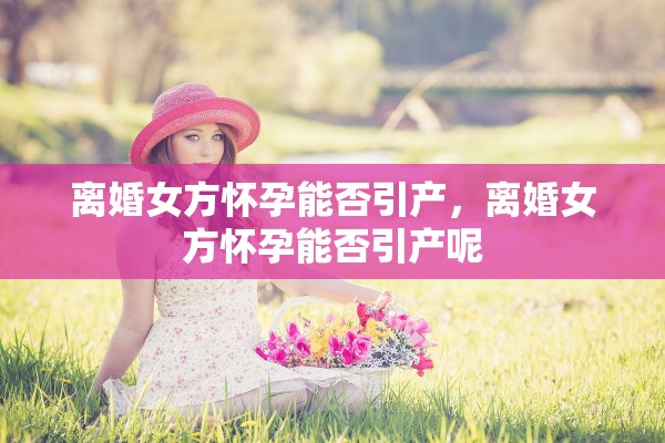 离婚女方怀孕能否引产，离婚女方怀孕能否引产呢