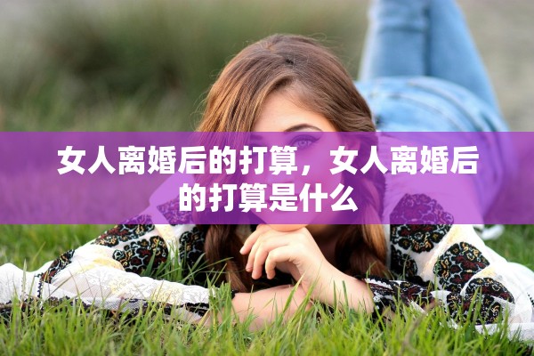 女人离婚后的打算，女人离婚后的打算是什么
