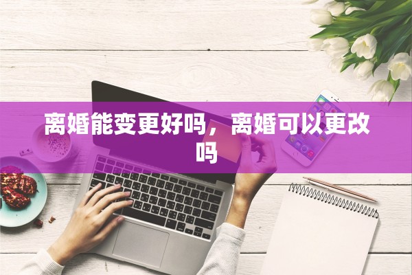 离婚能变更好吗，离婚可以更改吗