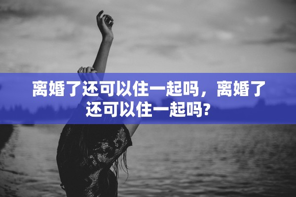 离婚了还可以住一起吗，离婚了还可以住一起吗?